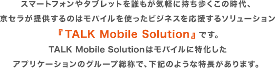 スマートフォンやタブレットを誰もが気軽に持ち歩くこの時代、京セラが提供するのはモバイルを使ったビジネスを応援するソリューション『TALK Mobile Solution』です。TALK Mobile Solutionはモバイルに特化したアプリケーションのグループ総称で、下記のような特長があります。