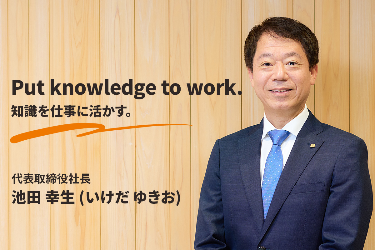 Put knowledge to work.知識を仕事に活かす。代表取締役社長　池田 幸生 (いけだ ゆきお)
