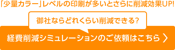 「少量カラー」レベルの印刷が多いとさらに削減効果UP！ 御社ならどれくらい削減できる？ 経費削減シミュレーションのご依頼はこちら