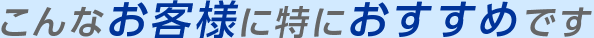 こんなお客様に特におすすめです