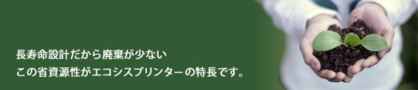 長寿命設計でユニットを交換しない、この省資源性が他に例を見ないエコシスプリンターの特長です。