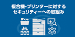 複合機・プリンターに対するセキュリティーへの取り組み