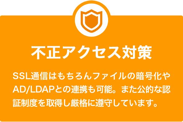 不正アクセス対策 SSL通信はもちろんファイルの暗号化やAD/LDAPとの連携も可能。また公的な認証制度を取得し厳格に遵守しています。