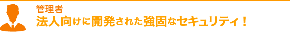 管理者 法人向けに開発された強固なセキュリティ！