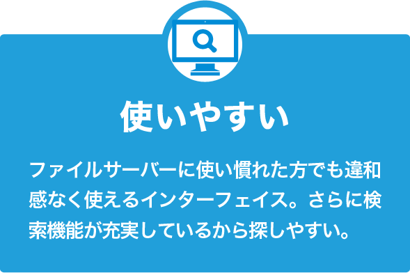 使いやすい ファイルサーバーに使い慣れた方でも違和感なく使えるインターフェイス。さらに検索機能が充実しているから探しやすい。