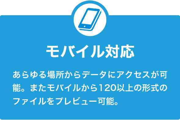 モバイル対応 あらゆる場所からデータにアクセスが可能。またモバイルから120以上の形式のファイルをプレビュー可能。