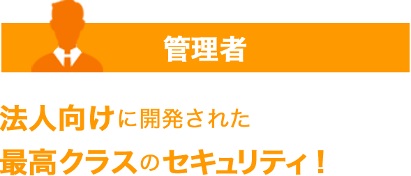 管理者 法人向けに開発された最高クラスのセキュリティ！