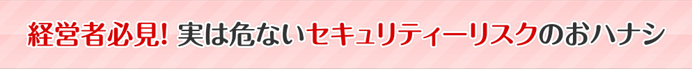 経営者必見！ 実は危ないセキュリティーリスクのおハナシ