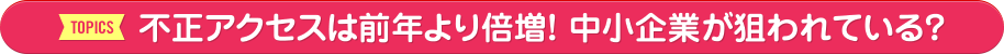 【TOPICS】不正アクセスは前年より倍増！ 中小企業が狙われている？