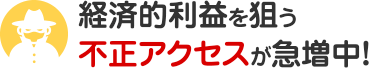 経済的利益を狙う不正アクセスが急増中！