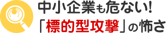 中小企業も危ない！「標的型攻撃」の怖さ