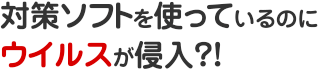 ウイルス ソフトを使っているのにウイルスが侵入?!