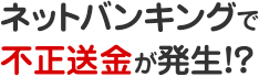 ネットバンキングで不正送金が発生!?