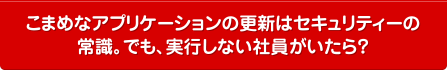 こまめなアプリケーションの更新はセキュリティーの常識。でも、実行しない社員がいたら？