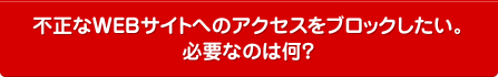 不正なWEBサイトへのアクセスをブロックしたい。必要なのは何？