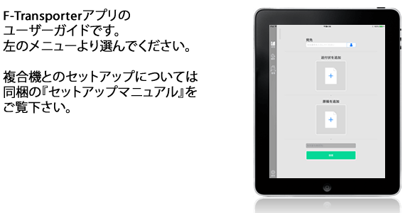 F-Transporterアプリのユーザーガイドです。 左のメニューより選んでください。 複合機とのセットアップについては同梱のインストールマニュアルをご覧ください。