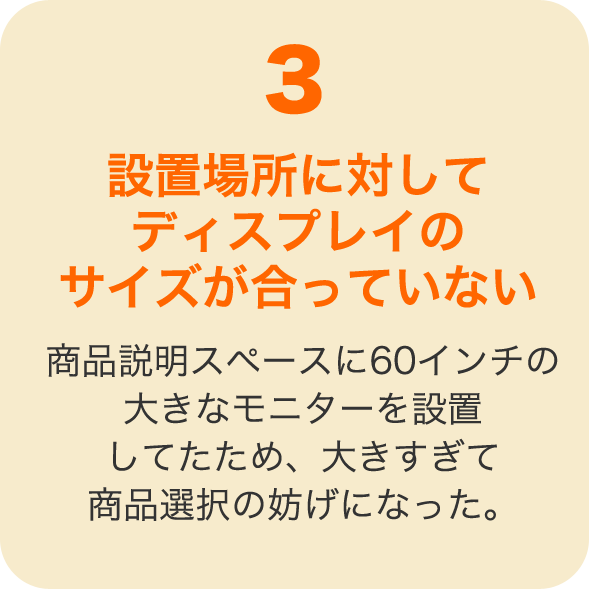 設置場所に対してディスプレイのサイズが合っていない 商品説明スペースに60インチの大きなモニターを設置してたため、大きすぎて商品選択の妨げになった。