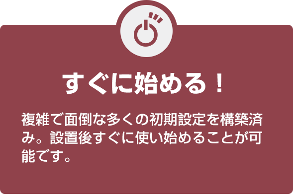すぐに始める! 複雑で面倒な多くの初期設定を構築済み。設置後すぐに使い始めることが可能です。