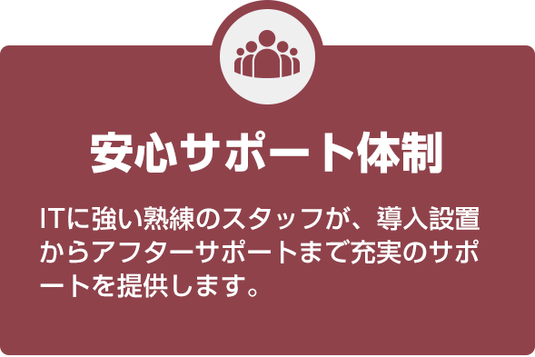 安心のサポート体制 ITに強い熟練のスタッフが、導入設置からアフターサポートまで充実のサポートを提供します。