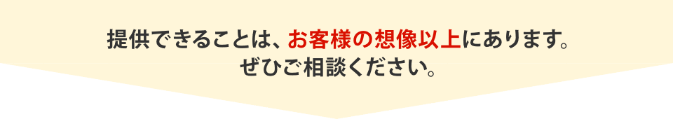 提供できることは、お客様の想像以上にあります。ぜひご相談ください。