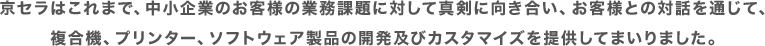 京セラはこれまで、中小企業のお客様の業務課題に対して真剣に向き合い、お客様との対話を通じて、複合機、プリンター、ソフトウェア製品の開発及びカスタマイズを提供してまいりました。